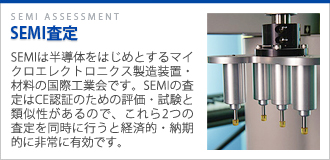 SEMI査定 SEMIは半導体をはじめとするマイクロエレクトロニクス製造装置・材料の国際工業会です。SEMIの査定はCE・UKCA認証のための評価・試験と類似性があるので、これら2つの査定を同時に行うと経済的・納期的に非常に有効です。