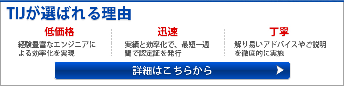 TIJが選ばれる理由 低価格経験豊富なエンジニアによる効率化を実現 迅速 実績と効率化で、最短一週間で認定証を発行 丁寧 解り易いアドバイスやご説明を徹底的に実施 詳細はこちらから